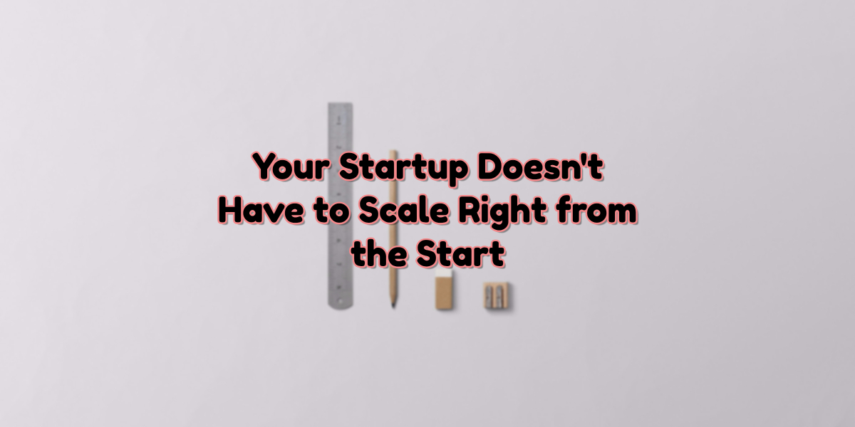 No, Your Startup Doesn’t Have to Scale Right from the Start