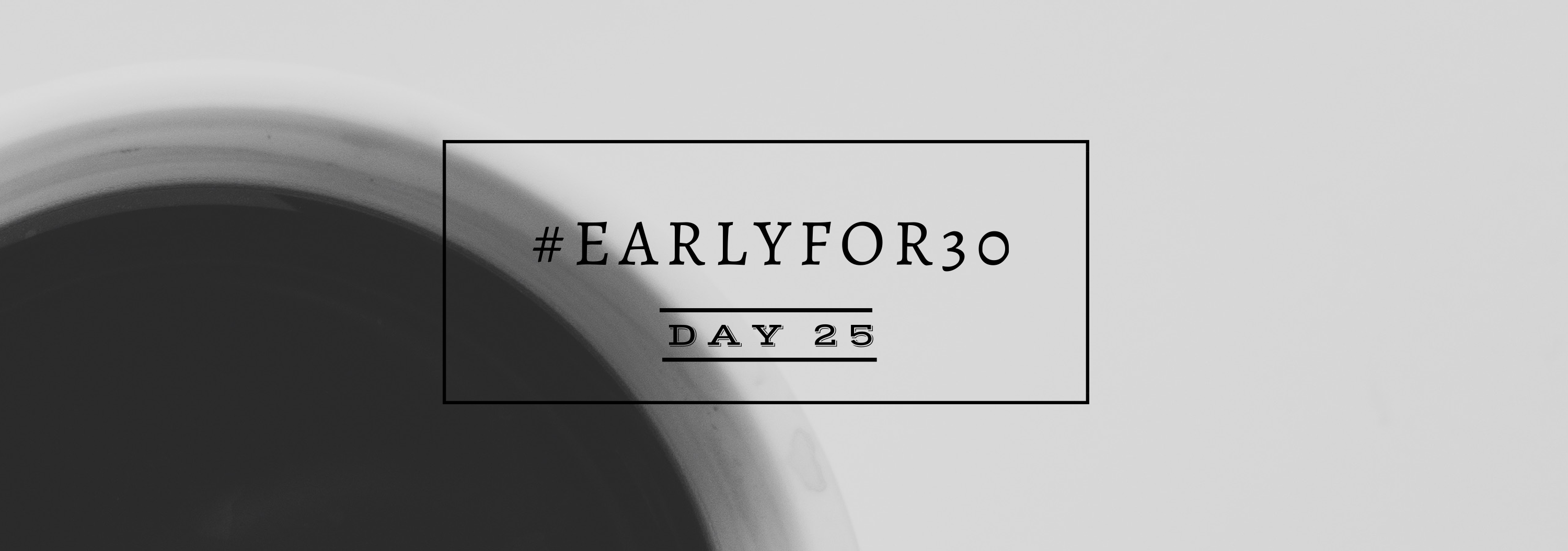#Earlyfor30 – Day 25